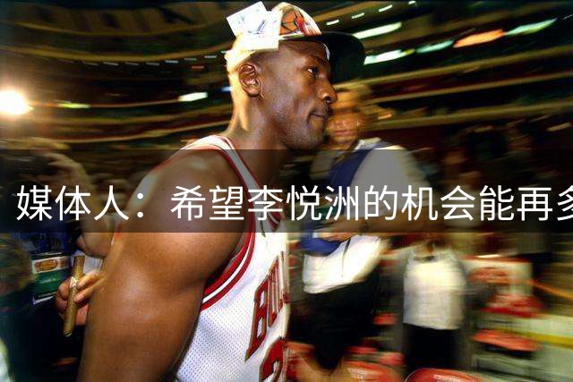 媒体人：希望李悦洲的机会能再多一点 为未来锻炼&储备一些潜力股